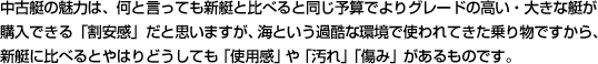 中古艇の魅力は、何と言っても新艇と比べると同じ予算でよりグレードの高い・大きな艇が購入できる「割安感」だと思いますが、海という過酷な環境で使われてきた乗り物ですから、新艇に比べるとやはりどうしても「使用感」や「汚れ」「傷み」があるものです。